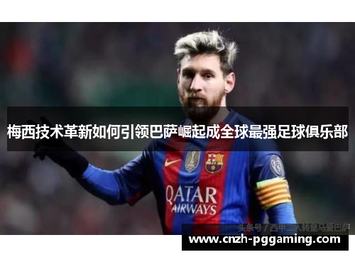 梅西技术革新如何引领巴萨崛起成全球最强足球俱乐部