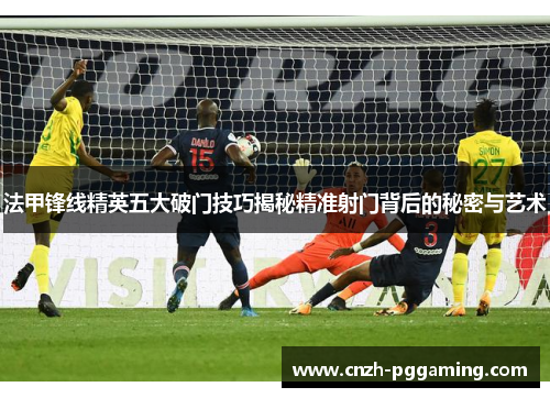 法甲锋线精英五大破门技巧揭秘精准射门背后的秘密与艺术 法甲锋线精英五大破门技巧揭秘精准射门背后的秘密与艺术
